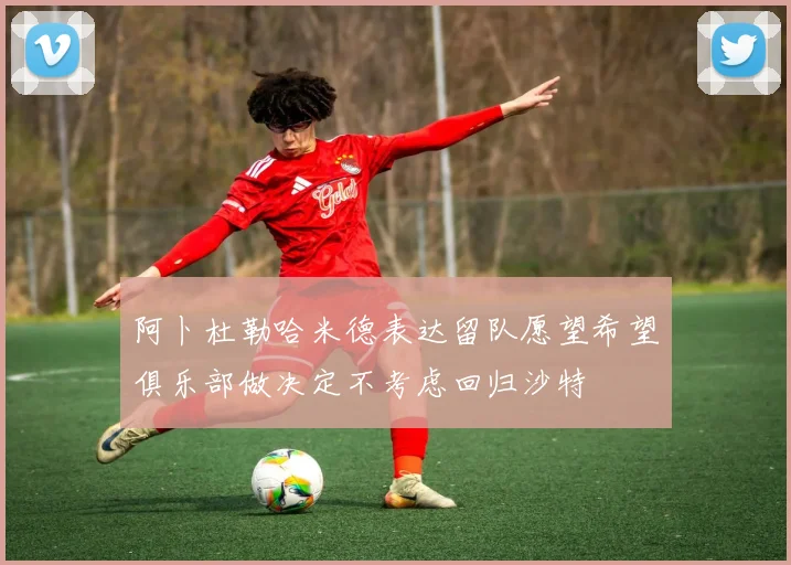 阿卜杜勒哈米德表达留队愿望希望俱乐部做决定不考虑回归沙特