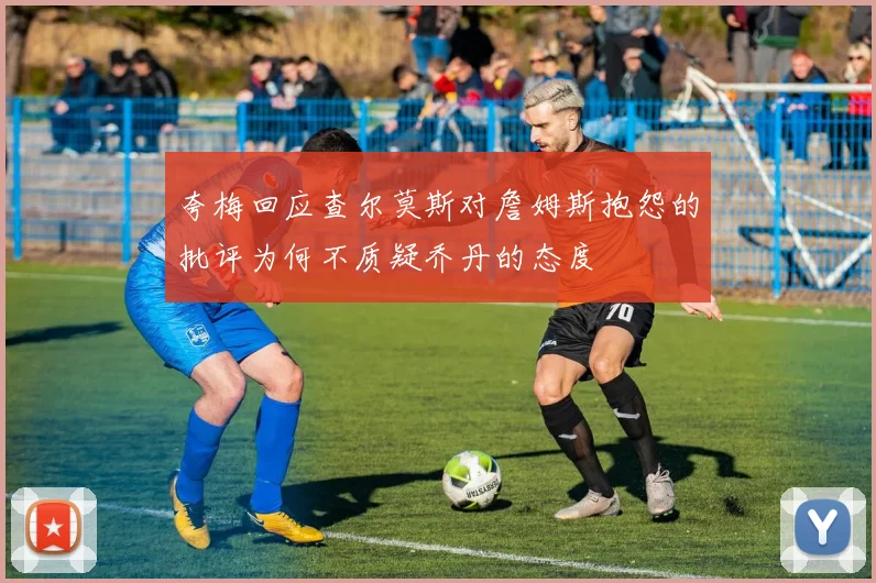 夸梅回应查尔莫斯对詹姆斯抱怨的批评为何不质疑乔丹的态度