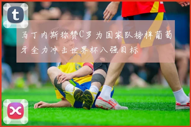 马丁内斯称赞C罗为国家队榜样葡萄牙全力冲击世界杯八强目标