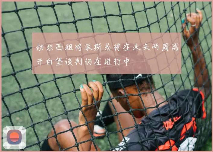 切尔西租将派斯或将在未来两周离开白堡谈判仍在进行中