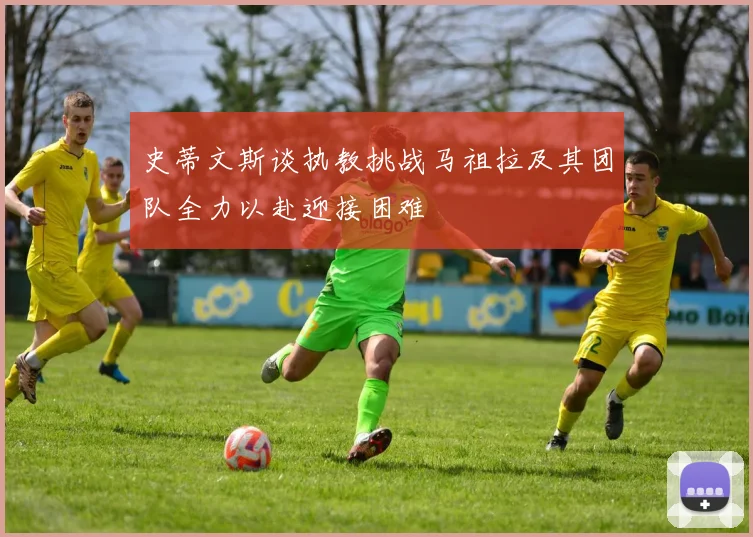 史蒂文斯谈执教挑战马祖拉及其团队全力以赴迎接困难