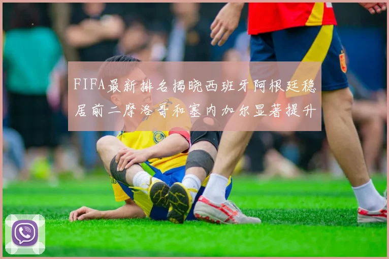 FIFA最新排名揭晓西班牙阿根廷稳居前二摩洛哥和塞内加尔显著提升