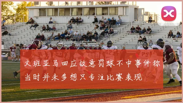 文班亚马回应故意罚球不中事件称当时并未多想只专注比赛表现