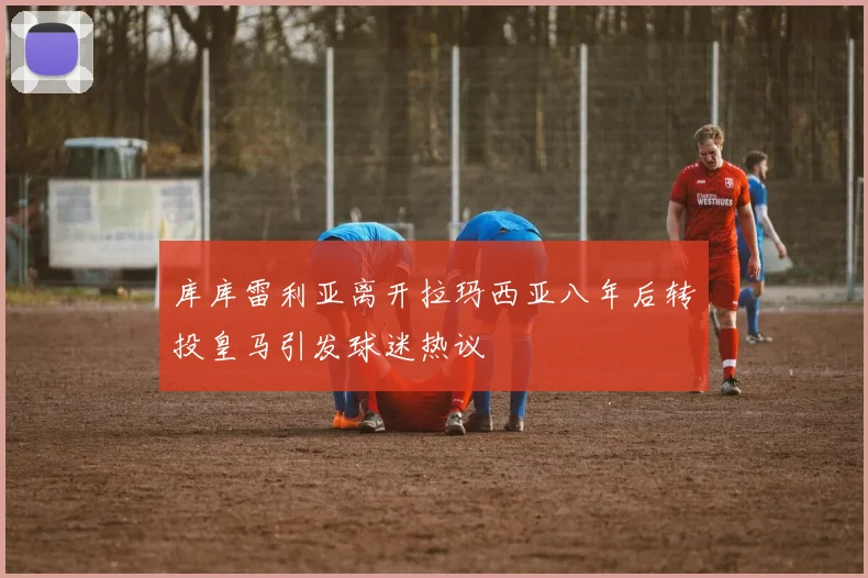 库库雷利亚离开拉玛西亚八年后转投皇马引发球迷热议
