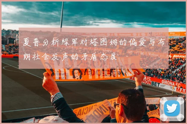 夏普分析绿军对塔图姆的偏爱与布朗社会发声的矛盾态度