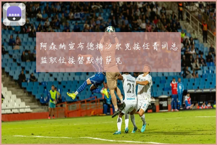 阿森纳宣布德梅沙尔克接任青训总监职位接替默特萨克