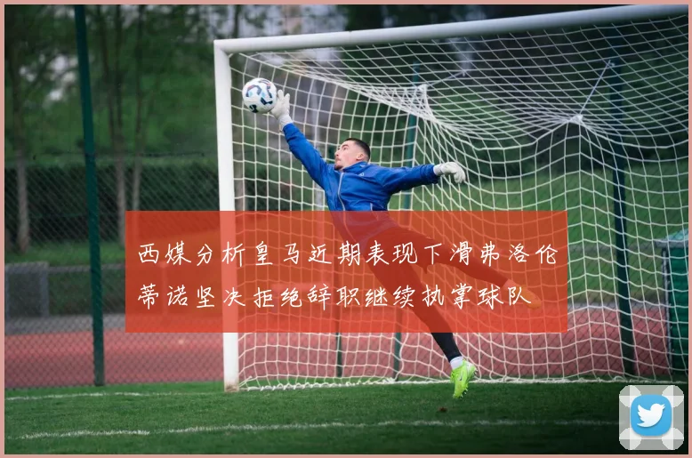 西媒分析皇马近期表现下滑弗洛伦蒂诺坚决拒绝辞职继续执掌球队