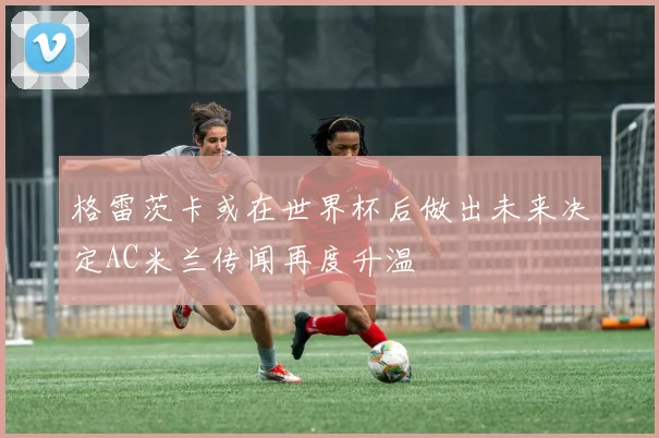 格雷茨卡或在世界杯后做出未来决定AC米兰传闻再度升温