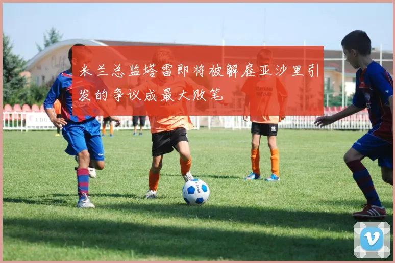 米兰总监塔雷即将被解雇亚沙里引发的争议成最大败笔