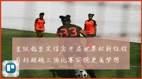 金玟哉坚定信念开启世界杯新征程目标超越三场比赛实现更高梦想
