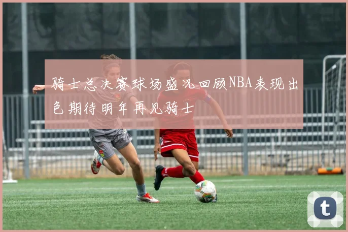 骑士总决赛球场盛况回顾NBA表现出色期待明年再见骑士