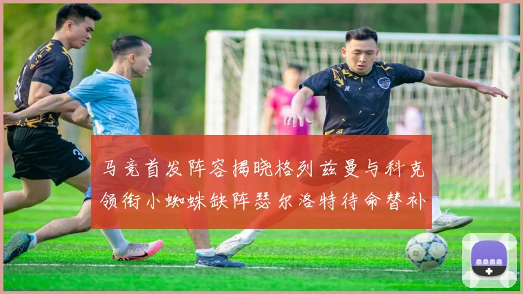 马竞首发阵容揭晓格列兹曼与科克领衔小蜘蛛缺阵瑟尔洛特待命替补
