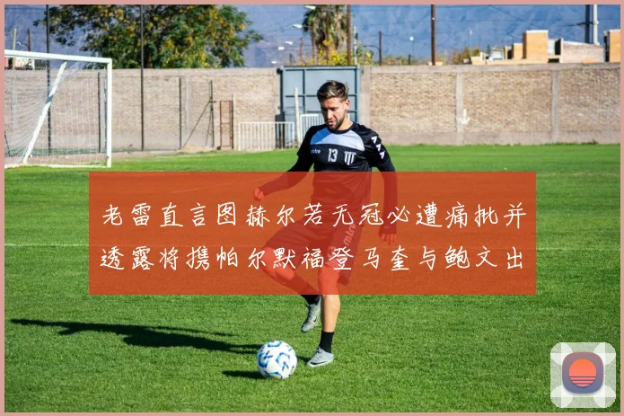 老雷直言图赫尔若无冠必遭痛批并透露将携帕尔默福登马奎与鲍文出战