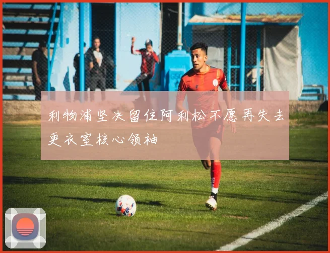 利物浦坚决留住阿利松不愿再失去更衣室核心领袖