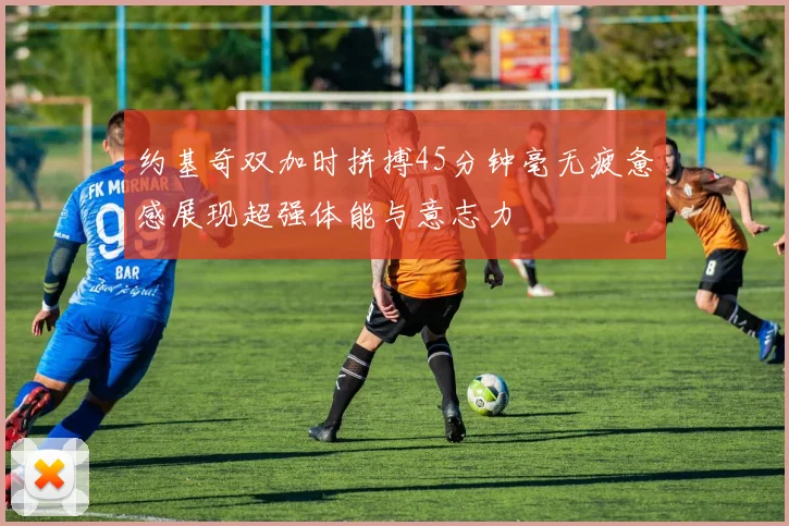 约基奇双加时拼搏45分钟毫无疲惫感展现超强体能与意志力