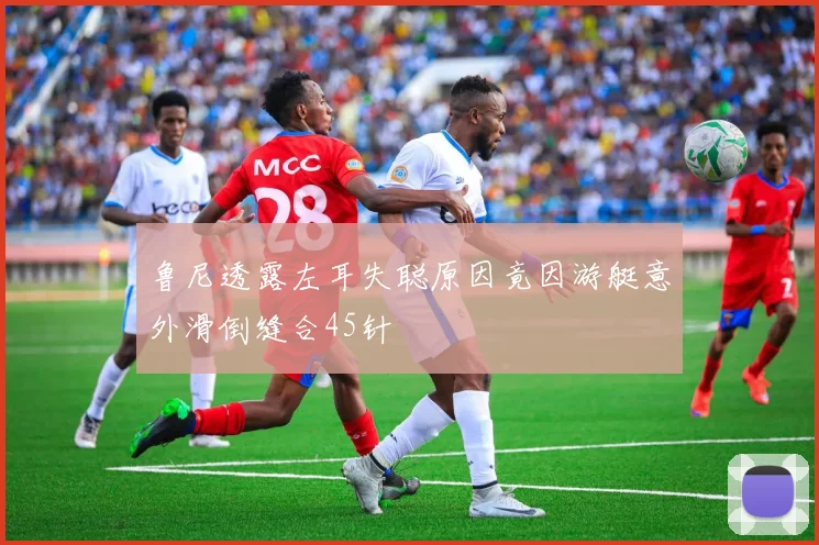 鲁尼透露左耳失聪原因竟因游艇意外滑倒缝合45针