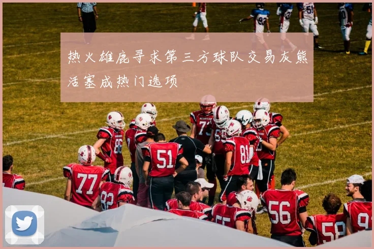 热火雄鹿寻求第三方球队交易灰熊活塞成热门选项