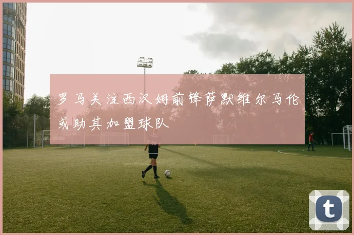 罗马关注西汉姆前锋萨默维尔马伦或助其加盟球队