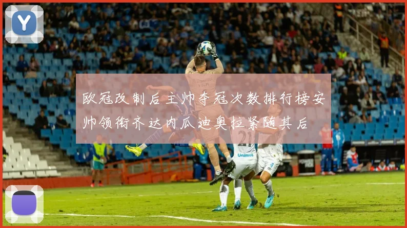 欧冠改制后主帅夺冠次数排行榜安帅领衔齐达内瓜迪奥拉紧随其后