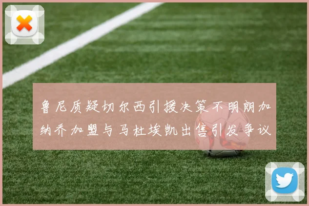鲁尼质疑切尔西引援决策不明朗加纳乔加盟与马杜埃凯出售引发争议