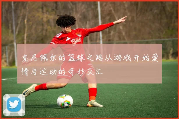 克尼佩尔的篮球之路从游戏开始爱情与运动的奇妙交汇