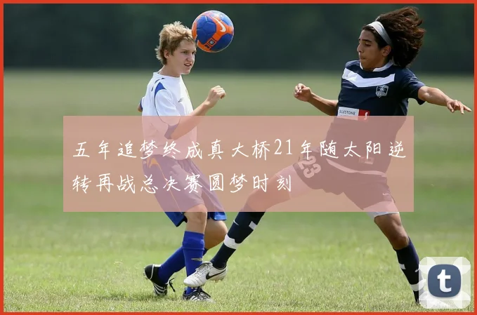 五年追梦终成真大桥21年随太阳逆转再战总决赛圆梦时刻