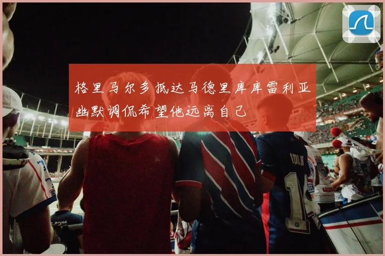 格里马尔多抵达马德里库库雷利亚幽默调侃希望他远离自己