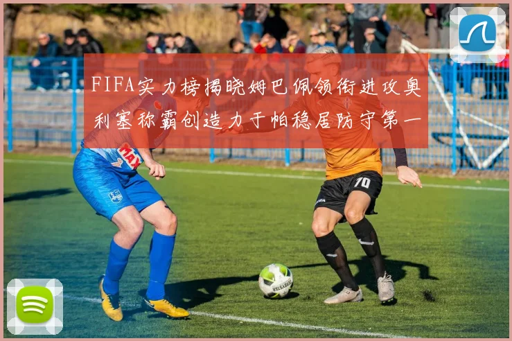 FIFA实力榜揭晓姆巴佩领衔进攻奥利塞称霸创造力于帕稳居防守第一