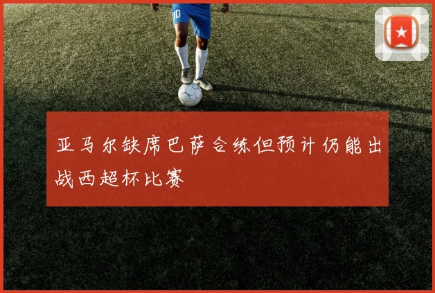 亚马尔缺席巴萨合练但预计仍能出战西超杯比赛