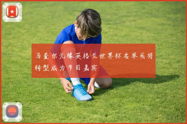 马奎尔无缘英格兰世界杯名单或将转型成为节目嘉宾
